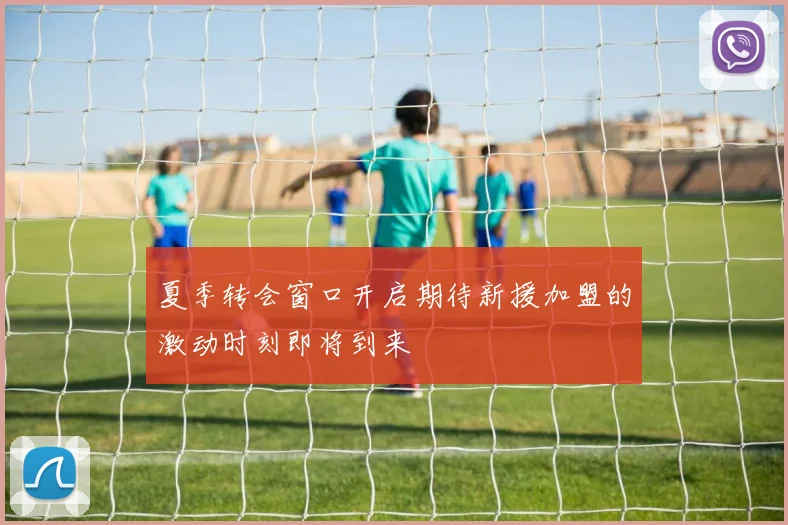 夏季转会窗口开启期待新援加盟的激动时刻即将到来